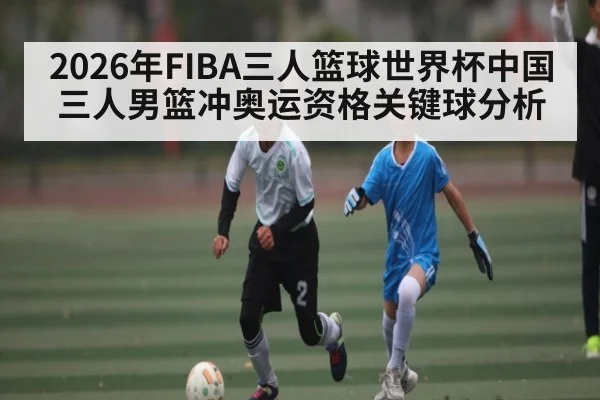 2026年FIBA三人篮球世界杯中国三人男篮冲奥运资格关键球分析
