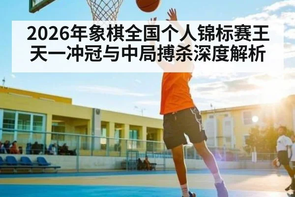 2026年象棋全国个人锦标赛王天一冲冠与中局搏杀深度解析